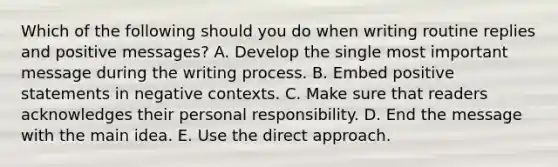 Which of the following should you do when writing routine replies and positive​ messages? A. Develop the single most important message during the writing process. B. Embed positive statements in negative contexts. C. Make sure that readers acknowledges their personal responsibility. D. End the message with the main idea. E. Use the direct approach.