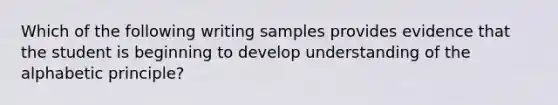 Which of the following writing samples provides evidence that the student is beginning to develop understanding of the alphabetic principle?