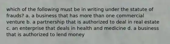 which of the following must be in writing under the statute of frauds? a. a business that has more than one commercial venture b. a partnership that is authorized to deal in real estate c. an enterprise that deals in health and medicine d. a business that is authorized to lend money