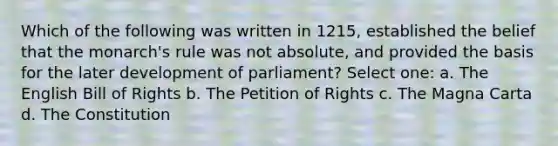 Which of the following was written in 1215, established the belief that the monarch's rule was not absolute, and provided the basis for the later development of parliament? Select one: a. The English Bill of Rights b. The Petition of Rights c. The Magna Carta d. The Constitution