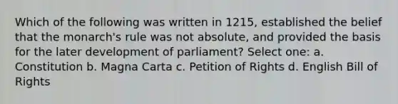 Which of the following was written in 1215, established the belief that the monarch's rule was not absolute, and provided the basis for the later development of parliament? Select one: a. Constitution b. Magna Carta c. Petition of Rights d. English Bill of Rights