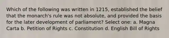 Which of the following was written in 1215, established the belief that the monarch's rule was not absolute, and provided the basis for the later development of parliament? Select one: a. Magna Carta b. Petition of Rights c. Constitution d. English Bill of Rights