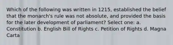 Which of the following was written in 1215, established the belief that the monarch's rule was not absolute, and provided the basis for the later development of parliament? Select one: a. Constitution b. English Bill of Rights c. Petition of Rights d. Magna Carta