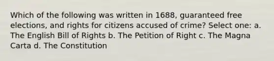 Which of the following was written in 1688, guaranteed free elections, and rights for citizens accused of crime? Select one: a. The English Bill of Rights b. The Petition of Right c. The Magna Carta d. The Constitution