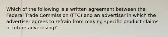 Which of the following is a written agreement between the Federal Trade Commission (FTC) and an advertiser in which the advertiser agrees to refrain from making specific product claims in future advertising?