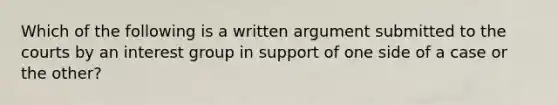 Which of the following is a written argument submitted to the courts by an interest group in support of one side of a case or the other?