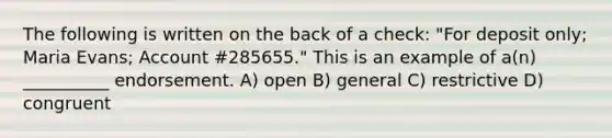 The following is written on the back of a check: "For deposit only; Maria Evans; Account #285655." This is an example of a(n) __________ endorsement. A) open B) general C) restrictive D) congruent