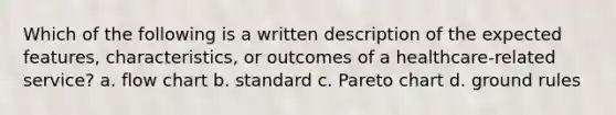 Which of the following is a written description of the expected features, characteristics, or outcomes of a healthcare-related service? a. flow chart b. standard c. Pareto chart d. ground rules