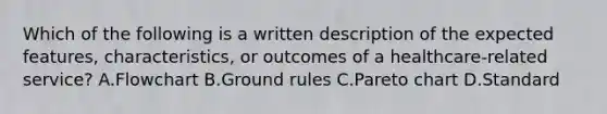 Which of the following is a written description of the expected features, characteristics, or outcomes of a healthcare-related service? A.Flowchart B.Ground rules C.Pareto chart D.Standard