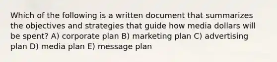 Which of the following is a written document that summarizes the objectives and strategies that guide how media dollars will be spent? A) corporate plan B) marketing plan C) advertising plan D) media plan E) message plan