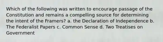 Which of the following was written to encourage passage of the Constitution and remains a compelling source for determining the intent of the Framers? a. the Declaration of Independence b. The Federalist Papers c. Common Sense d. Two Treatises on Government