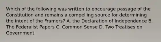 Which of the following was written to encourage passage of the Constitution and remains a compelling source for determining the intent of the Framers? A. the Declaration of Independence B. The Federalist Papers C. Common Sense D. Two Treatises on Government