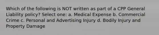 Which of the following is NOT written as part of a CPP General Liability policy? Select one: a. Medical Expense b. Commercial Crime c. Personal and Advertising Injury d. Bodily Injury and Property Damage