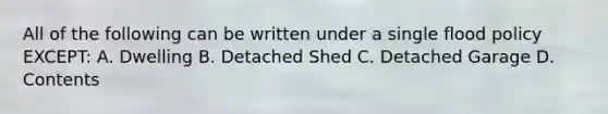 All of the following can be written under a single flood policy EXCEPT: A. Dwelling B. Detached Shed C. Detached Garage D. Contents