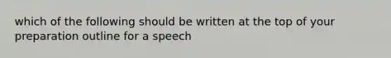 which of the following should be written at the top of your preparation outline for a speech