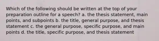 Which of the following should be written at the top of your preparation outline for a speech? a. the thesis statement, main points, and subpoints b. the title, general purpose, and thesis statement c. the general purpose, specific purpose, and main points d. the title, specific purpose, and thesis statement