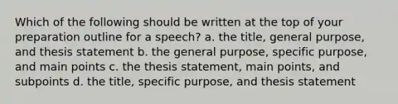 Which of the following should be written at the top of your preparation outline for a speech? a. the title, general purpose, and thesis statement b. the general purpose, specific purpose, and main points c. the thesis statement, main points, and subpoints d. the title, specific purpose, and thesis statement