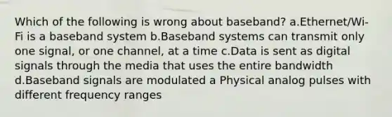 Which of the following is wrong about baseband? a.Ethernet/Wi-Fi is a baseband system b.Baseband systems can transmit only one signal, or one channel, at a time c.Data is sent as digital signals through the media that uses the entire bandwidth d.Baseband signals are modulated a Physical analog pulses with different frequency ranges