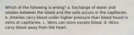 Which of the following is wrong? a. Exchange of water and solutes between the blood and the cells occurs in the capillaries. b. Arteries carry blood under higher pressure than blood found in veins or capillaries. c. Veins can store excess blood. d. Veins carry blood away from the heart.