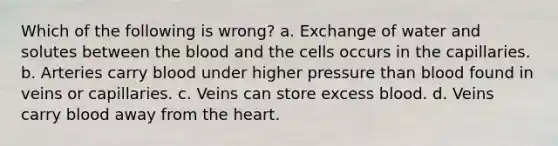 Which of the following is wrong? a. Exchange of water and solutes between the blood and the cells occurs in the capillaries. b. Arteries carry blood under higher pressure than blood found in veins or capillaries. c. Veins can store excess blood. d. Veins carry blood away from the heart.