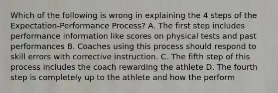 Which of the following is wrong in explaining the 4 steps of the Expectation-Performance Process? A. The first step includes performance information like scores on physical tests and past performances B. Coaches using this process should respond to skill errors with corrective instruction. C. The fifth step of this process includes the coach rewarding the athlete D. The fourth step is completely up to the athlete and how the perform