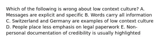 Which of the following is wrong about low context culture? A. Messages are explicit and specific B. Words carry all information C. Switzerland and Germany are examples of low context culture D. People place less emphasis on legal paperwork E. Non-personal documentation of credibility is usually highlighted