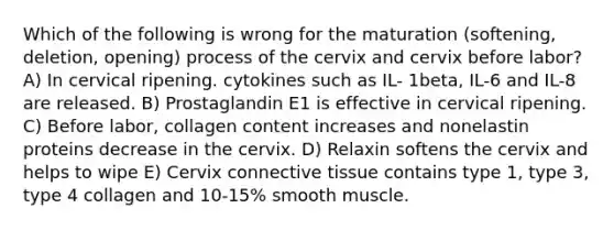 Which of the following is wrong for the maturation (softening, deletion, opening) process of the cervix and cervix before labor? A) In cervical ripening. cytokines such as IL- 1beta, IL-6 and IL-8 are released. B) Prostaglandin E1 is effective in cervical ripening. C) Before labor, collagen content increases and nonelastin proteins decrease in the cervix. D) Relaxin softens the cervix and helps to wipe E) Cervix connective tissue contains type 1, type 3, type 4 collagen and 10-15% smooth muscle.