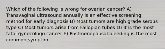 Which of the following is wrong for ovarian cancer? A) Transvaginal ultrasound annually is an effective screening method for early diagnosis B) Most tumors are high grade serous type C) Most tumors arise from Fallopian tubes D) It is the most fatal gynecologo cancer E) Postmenopausal bleeding is the most common symptim