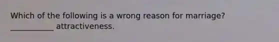 Which of the following is a wrong reason for marriage? ___________ attractiveness.