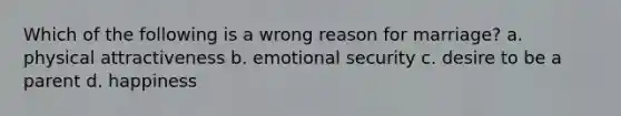 Which of the following is a wrong reason for marriage? a. physical attractiveness b. emotional security c. desire to be a parent d. happiness