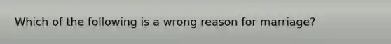 Which of the following is a wrong reason for marriage?