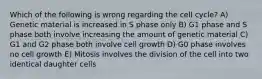 Which of the following is wrong regarding the cell cycle? A) Genetic material is increased in S phase only B) G1 phase and S phase both involve increasing the amount of genetic material C) G1 and G2 phase both involve cell growth D) G0 phase involves no cell growth E) Mitosis involves the division of the cell into two identical daughter cells