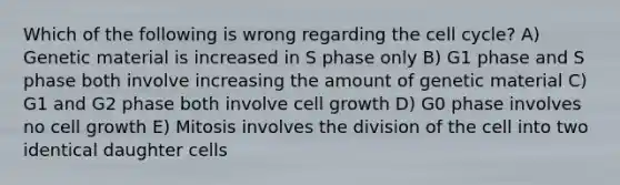 Which of the following is wrong regarding the <a href='https://www.questionai.com/knowledge/keQNMM7c75-cell-cycle' class='anchor-knowledge'>cell cycle</a>? A) Genetic material is increased in S phase only B) G1 phase and S phase both involve increasing the amount of genetic material C) G1 and G2 phase both involve cell growth D) G0 phase involves no cell growth E) Mitosis involves the division of the cell into two identical daughter cells