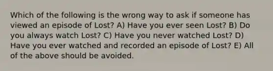 Which of the following is the wrong way to ask if someone has viewed an episode of Lost? A) Have you ever seen Lost? B) Do you always watch Lost? C) Have you never watched Lost? D) Have you ever watched and recorded an episode of Lost? E) All of the above should be avoided.