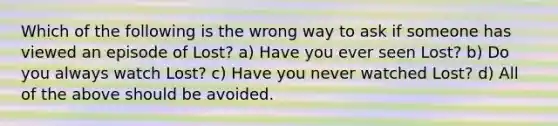 Which of the following is the wrong way to ask if someone has viewed an episode of Lost? a) Have you ever seen Lost? b) Do you always watch Lost? c) Have you never watched Lost? d) All of the above should be avoided.