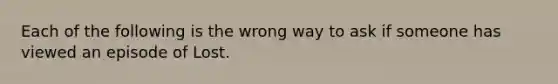 Each of the following is the wrong way to ask if someone has viewed an episode of Lost.