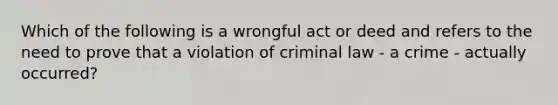 Which of the following is a wrongful act or deed and refers to the need to prove that a violation of criminal law - a crime - actually occurred?