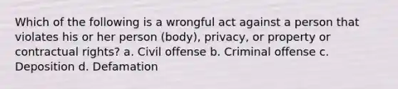 Which of the following is a wrongful act against a person that violates his or her person (body), privacy, or property or contractual rights? a. Civil offense b. Criminal offense c. Deposition d. Defamation