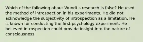 Which of the following about Wundt's research is false? He used the method of introspection in his experiments. He did not acknowledge the subjectivity of introspection as a limitation. He is known for conducting the first psychology experiment. He believed introspection could provide insight into the nature of consciousness.