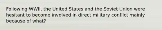 Following WWII, the United States and the Soviet Union were hesitant to become involved in direct military conflict mainly because of what?