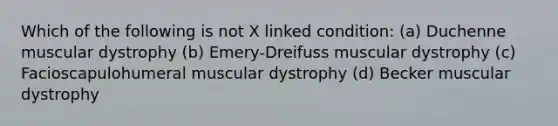 Which of the following is not X linked condition: (a) Duchenne muscular dystrophy (b) Emery-Dreifuss muscular dystrophy (c) Facioscapulohumeral muscular dystrophy (d) Becker muscular dystrophy