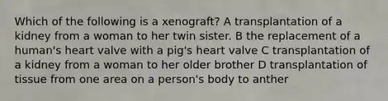 Which of the following is a xenograft? A transplantation of a kidney from a woman to her twin sister. B the replacement of a human's heart valve with a pig's heart valve C transplantation of a kidney from a woman to her older brother D transplantation of tissue from one area on a person's body to anther