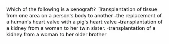 Which of the following is a xenograft? -Transplantation of tissue from one area on a person's body to another -the replacement of a human's heart valve with a pig's heart valve -transplantation of a kidney from a woman to her twin sister. -transplantation of a kidney from a woman to her older brother