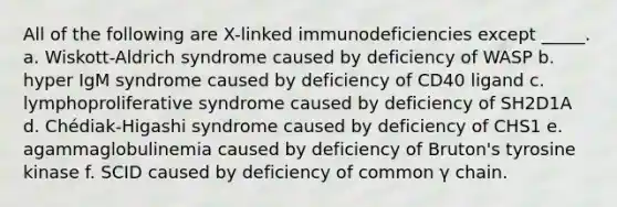 All of the following are X-linked immunodeficiencies except _____. a. Wiskott-Aldrich syndrome caused by deficiency of WASP b. hyper IgM syndrome caused by deficiency of CD40 ligand c. lymphoproliferative syndrome caused by deficiency of SH2D1A d. Chédiak-Higashi syndrome caused by deficiency of CHS1 e. agammaglobulinemia caused by deficiency of Bruton's tyrosine kinase f. SCID caused by deficiency of common γ chain.