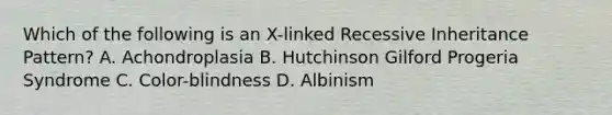 Which of the following is an X-linked Recessive Inheritance Pattern? A. Achondroplasia B. Hutchinson Gilford Progeria Syndrome C. Color-blindness D. Albinism