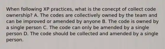 When following XP practices, what is the conecpt of collect code ownership? A. The codes are collectively owned by the team and can be improved or amended by anyone B. The code is owned by a single person C. The code can only be amended by a single person D. The code should be collected and amended by a single person.