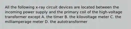 All the following x-ray circuit devices are located between the incoming power supply and the primary coil of the high-voltage transformer except A. the timer B. the kilovoltage meter C. the milliamperage meter D. the autotransformer