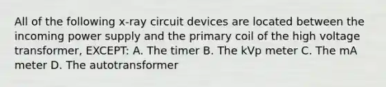 All of the following x-ray circuit devices are located between the incoming power supply and the primary coil of the high voltage transformer, EXCEPT: A. The timer B. The kVp meter C. The mA meter D. The autotransformer