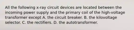 All the following x-ray circuit devices are located between the incoming power supply and the primary coil of the high-voltage transformer except A. the circuit breaker. B. the kilovoltage selector. C. the rectifiers. D. the autotransformer.