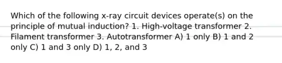 Which of the following x-ray circuit devices operate(s) on the principle of mutual induction? 1. High-voltage transformer 2. Filament transformer 3. Autotransformer A) 1 only B) 1 and 2 only C) 1 and 3 only D) 1, 2, and 3